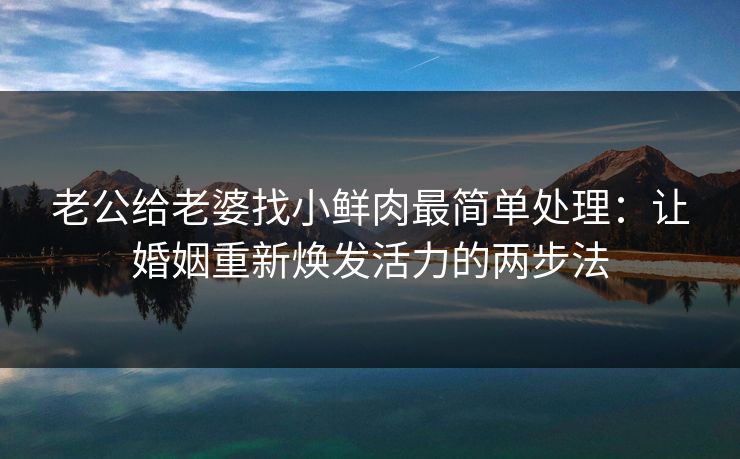 老公给老婆找小鲜肉最简单处理：让婚姻重新焕发活力的两步法