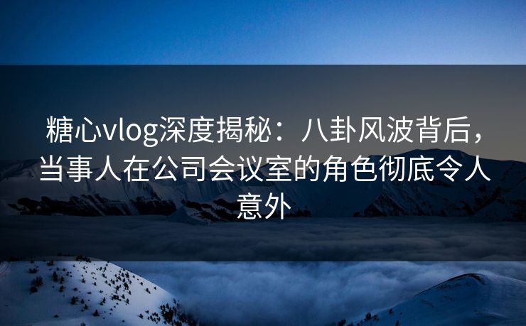 糖心vlog深度揭秘：八卦风波背后，当事人在公司会议室的角色彻底令人意外
