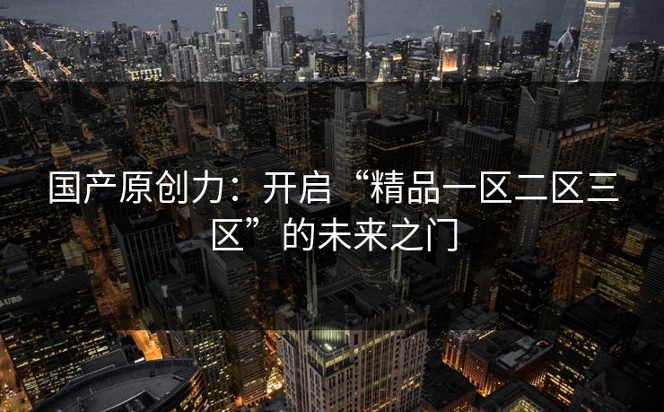 国产原创力：开启“精品一区二区三区”的未来之门