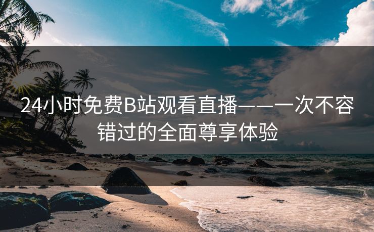 24小时免费B站观看直播——一次不容错过的全面尊享体验