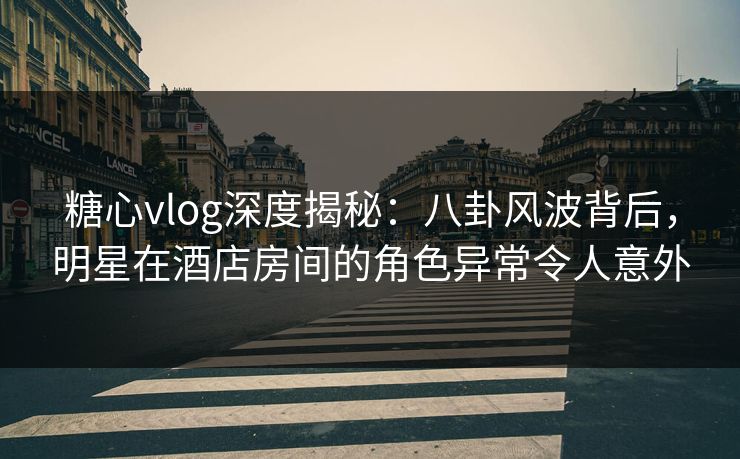 糖心vlog深度揭秘:八卦风波背后,明星在酒店房间的角色异常令人意外 糖心vlog深度揭秘:八卦风波背后,明星在酒店房间的角色异常令人意外