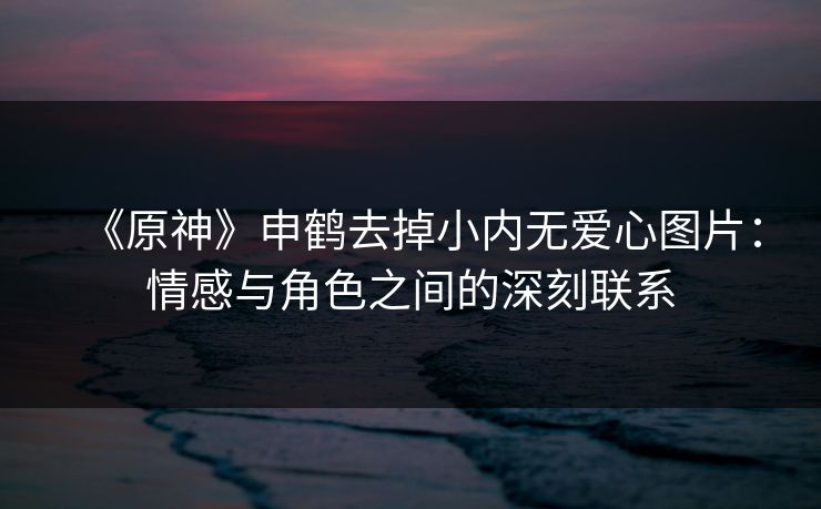 《原神》申鹤去掉小内无爱心图片:情感与角色之间的深刻联系 《原神》申鹤去掉小内无爱心图片:情感与角色之间的深刻联系