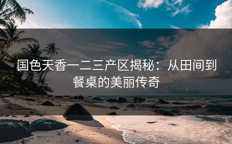 国色天香一二三产区揭秘：从田间到餐桌的美丽传奇