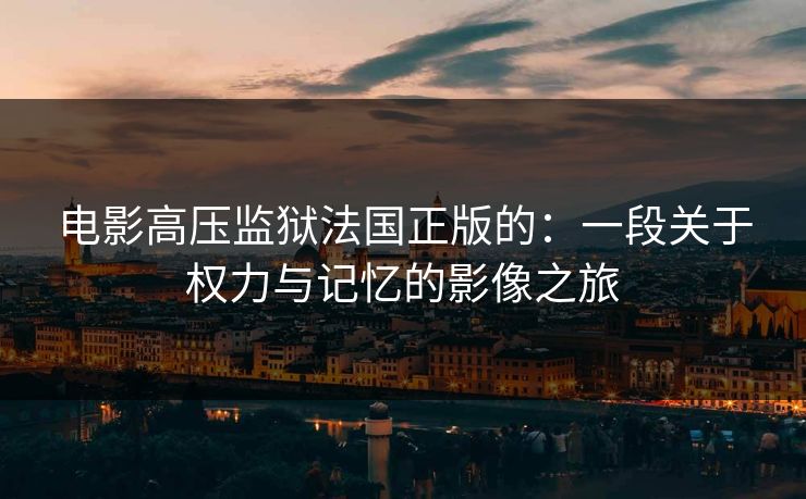 电影高压监狱法国正版的:一段关于权力与记忆的影像之旅 电影高压监狱法国正版的:一段关于权力与记忆的影像之旅