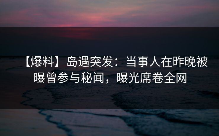 【爆料】岛遇突发：当事人在昨晚被曝曾参与秘闻，曝光席卷全网