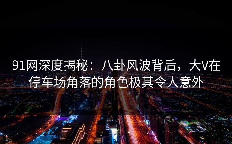 91网深度揭秘：八卦风波背后，大V在停车场角落的角色极其令人意外