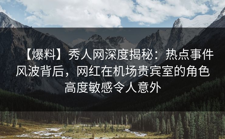 【爆料】秀人网深度揭秘：热点事件风波背后，网红在机场贵宾室的角色高度敏感令人意外