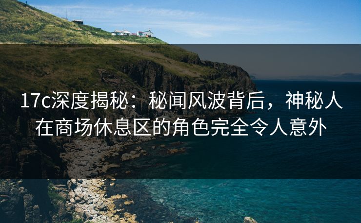 17c深度揭秘：秘闻风波背后，神秘人在商场休息区的角色完全令人意外