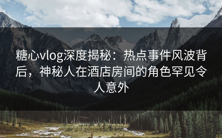 糖心vlog深度揭秘：热点事件风波背后，神秘人在酒店房间的角色罕见令人意外