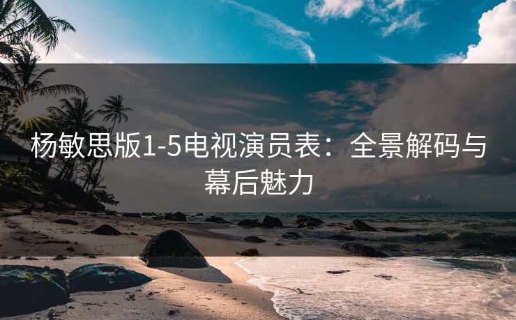 杨敏思版1-5电视演员表：全景解码与幕后魅力