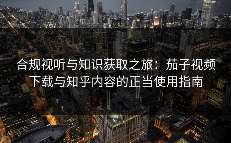 合规视听与知识获取之旅：茄子视频下载与知乎内容的正当使用指南