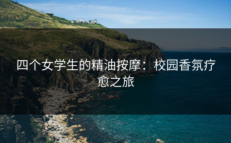 四个女学生的精油按摩:校园香氛疗愈之旅 四个女学生的精油按摩:校园香氛疗愈之旅