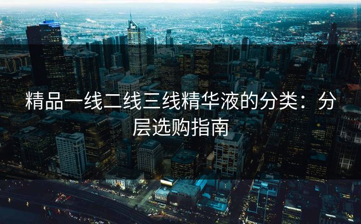 精品一线二线三线精华液的分类：分层选购指南