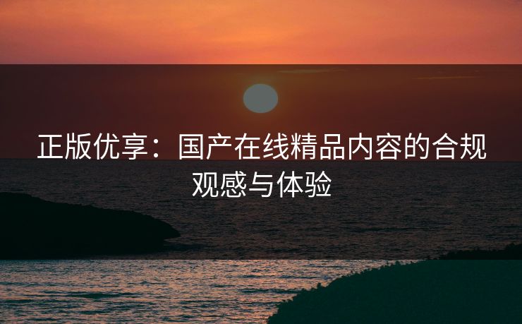 正版优享：国产在线精品内容的合规观感与体验