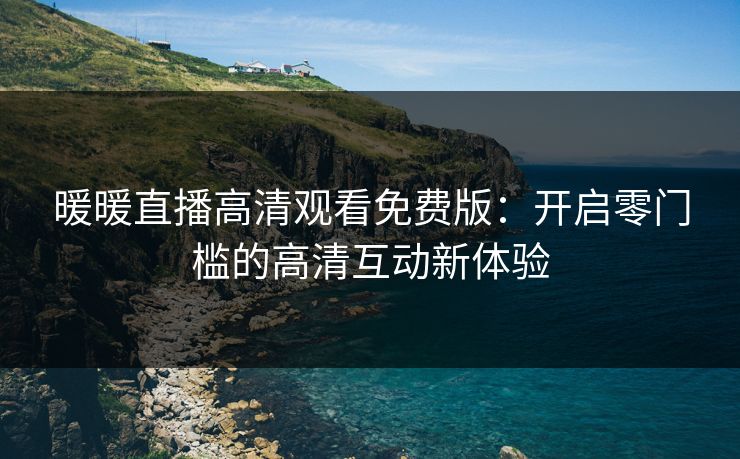 暖暖直播高清观看免费版：开启零门槛的高清互动新体验