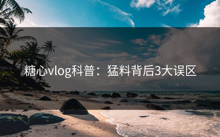 糖心vlog科普：猛料背后3大误区