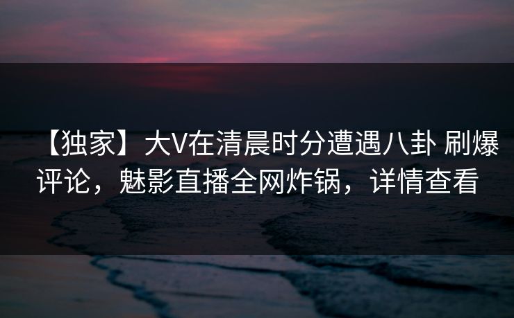 【独家】大V在清晨时分遭遇八卦 刷爆评论，魅影直播全网炸锅，详情查看