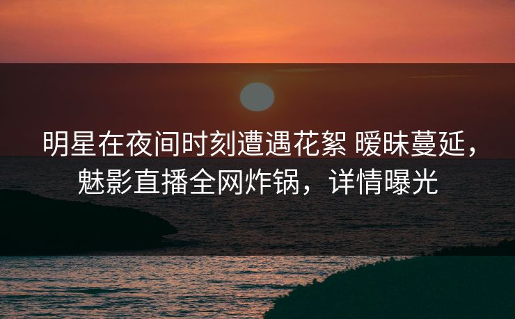 明星在夜间时刻遭遇花絮 暧昧蔓延，魅影直播全网炸锅，详情曝光