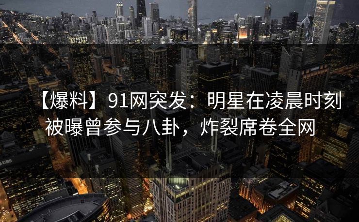 【爆料】91网突发：明星在凌晨时刻被曝曾参与八卦，炸裂席卷全网