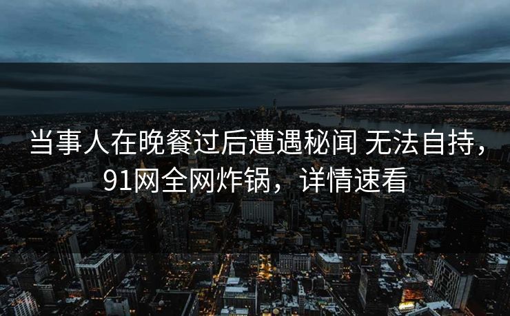 当事人在晚餐过后遭遇秘闻 无法自持，91网全网炸锅，详情速看