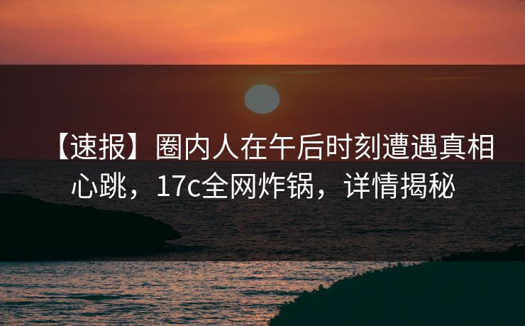 【速报】圈内人在午后时刻遭遇真相 心跳，17c全网炸锅，详情揭秘