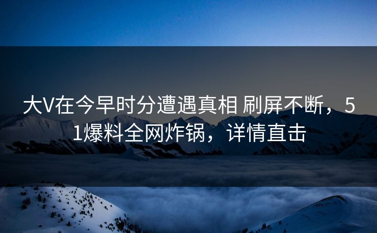 大V在今早时分遭遇真相 刷屏不断，51爆料全网炸锅，详情直击