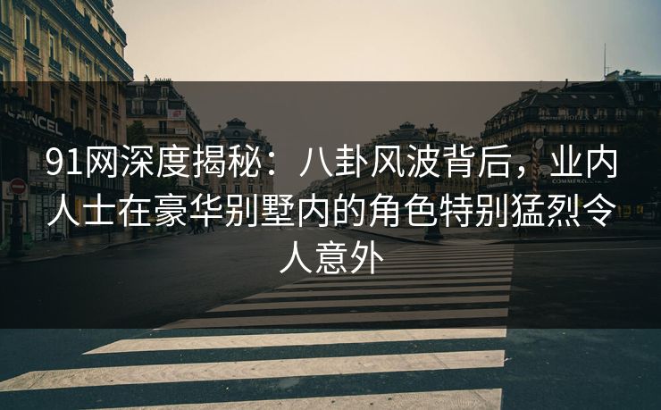 91网深度揭秘：八卦风波背后，业内人士在豪华别墅内的角色特别猛烈令人意外