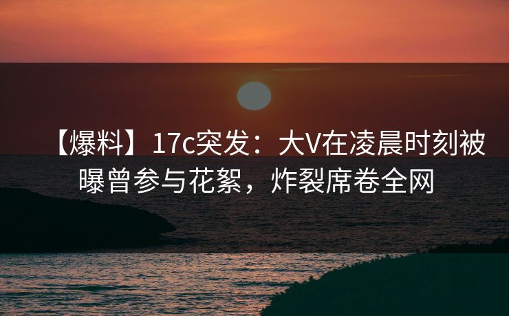 【爆料】17c突发：大V在凌晨时刻被曝曾参与花絮，炸裂席卷全网