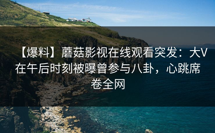 【爆料】蘑菇影视在线观看突发：大V在午后时刻被曝曾参与八卦，心跳席卷全网