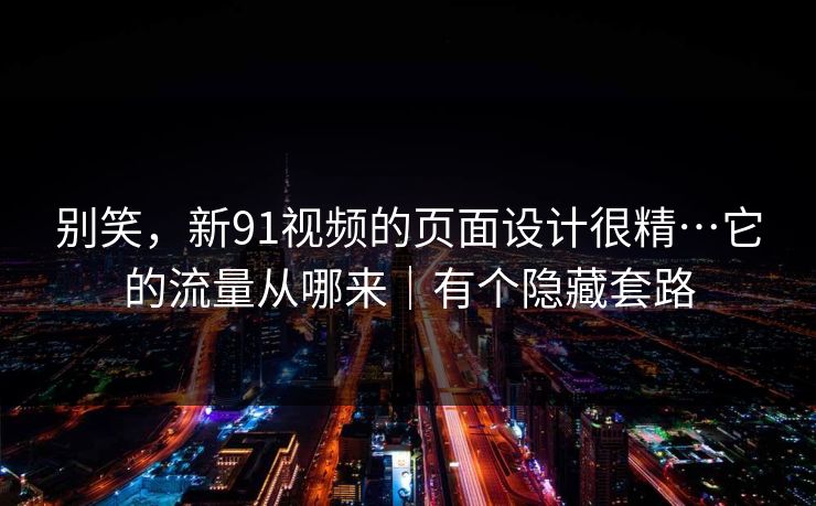 别笑，新91视频的页面设计很精…它的流量从哪来｜有个隐藏套路