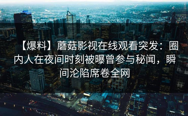 【爆料】蘑菇影视在线观看突发：圈内人在夜间时刻被曝曾参与秘闻，瞬间沦陷席卷全网