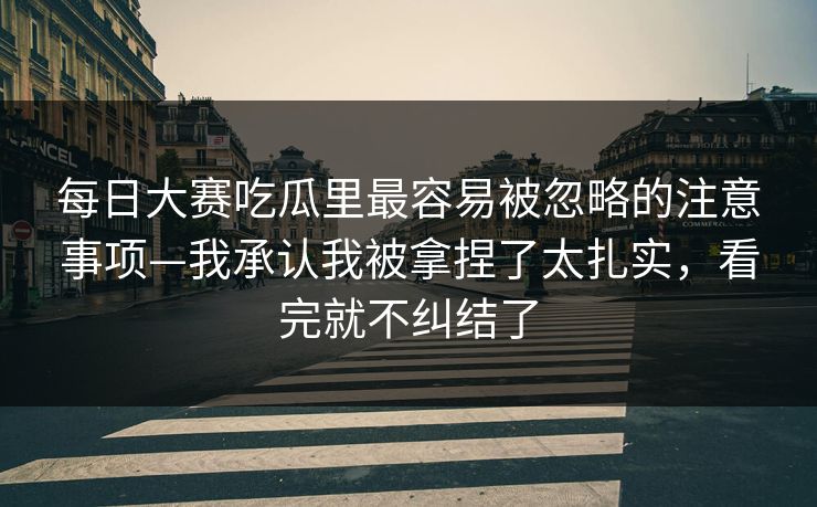每日大赛吃瓜里最容易被忽略的注意事项—我承认我被拿捏了太扎实，看完就不纠结了