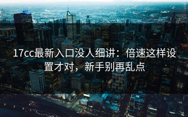 17cc最新入口没人细讲：倍速这样设置才对，新手别再乱点