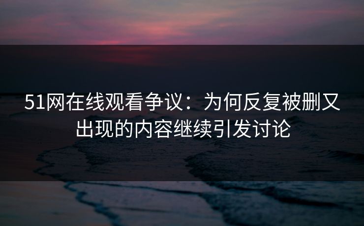 51网在线观看争议：为何反复被删又出现的内容继续引发讨论